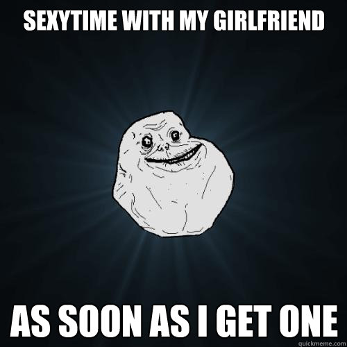sexytime with my girlfriend as soon as i get one - Forever Alone
