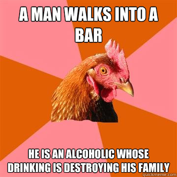 a man walks into a bar he is an alcoholic whose drinking is - Anti-Joke Chicken