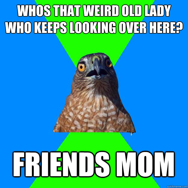 whos that weird old lady who keeps looking over here friend - Hawkward