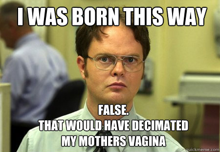 i was born this way false that would have decimated my mo - Schrute