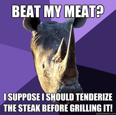 beat my meat i suppose i should tenderize the steak before - Sexually Oblivious Rhino