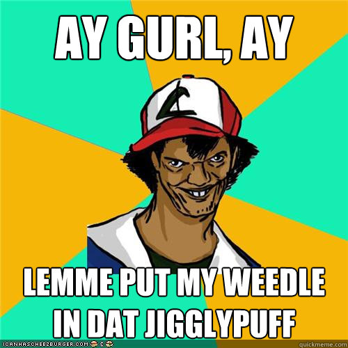 ay gurl ay lemme put my weedle in dat jigglypuff - Dat ash