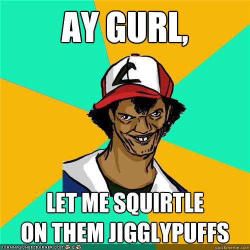 ay gurl let me squirtle on them jigglypuffs - Dat ash