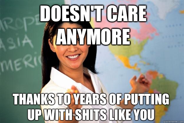 Doesnt care anymore From years if putting up with shits like - Unhelpful High School Teacher