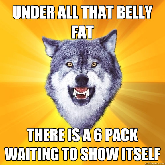 under all that belly fat there is a 6 pack waiting to show i - Courage Wolf