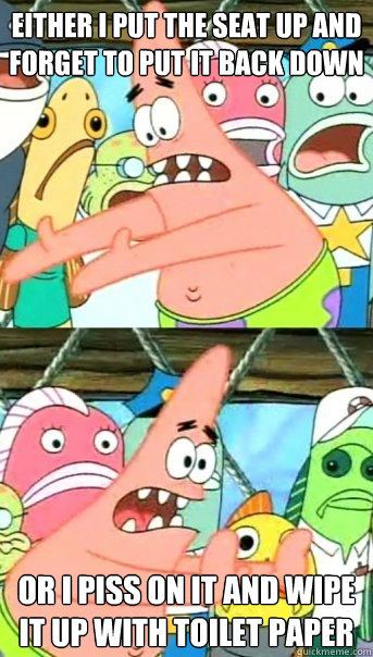 either i put the seat up and forget to put it back down or i - Push it somewhere else Patrick