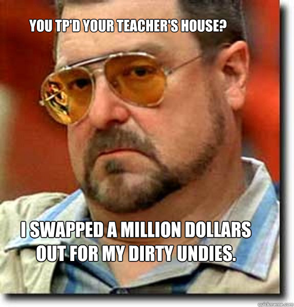 you tpd your teachers house i swapped a million dollars o - Unimpressed Walter