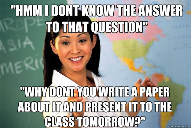 hmm i dont know the answer to that question why dont you - Unhelpful High School Teacher
