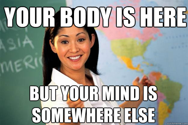 your body is here but your mind is somewhere else - Unhelpful High School Teacher