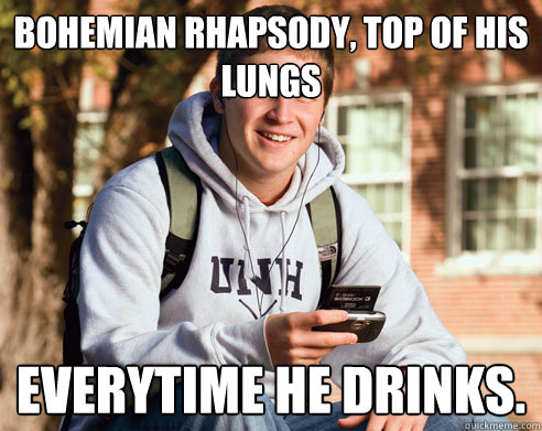 bohemian rhapsody top of his lungs everytime he drinks - College Freshman