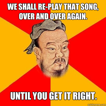 we shall replay that song over and over again until you g - Confucius says