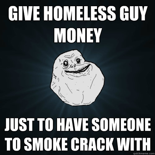 give homeless guy money just to have someone to smoke crack - Forever Alone