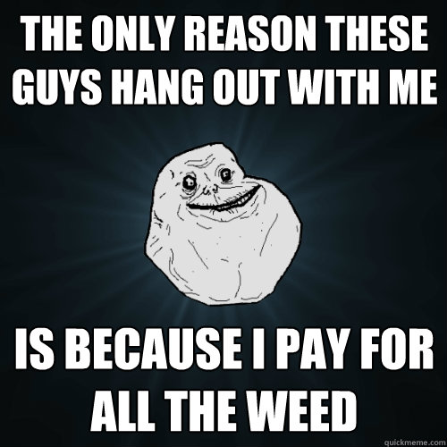 the only reason these guys hang out with me is because i pay - Forever Alone
