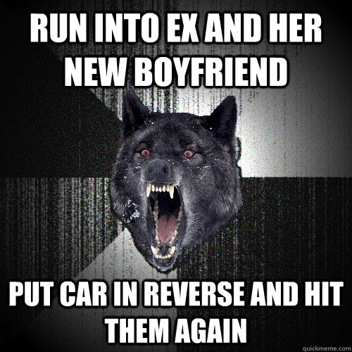run into ex and her new boyfriend put car in reverse and hit - Insanity Wolf