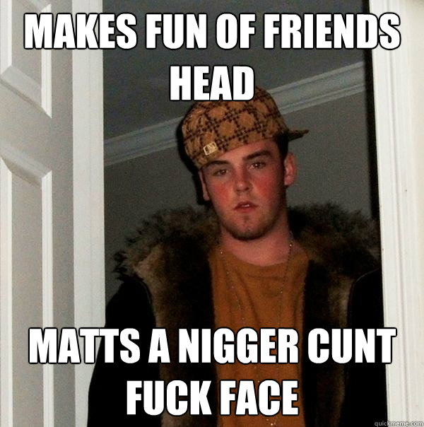 makes fun of friends head matts a nigger cunt fuck face Scumbag Steve