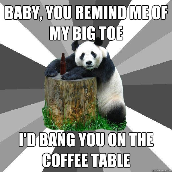baby you remind me of my big toe id bang you on the coffe - Pickup-Line Panda