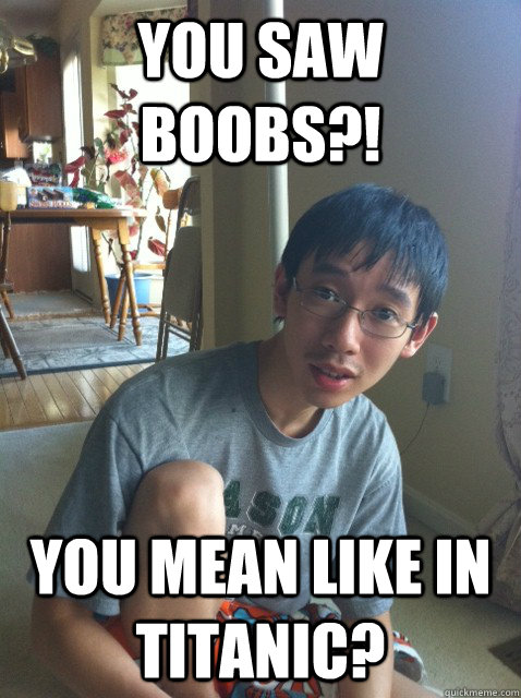 you saw boobs you mean like in titanic - Sexually repressed nerd