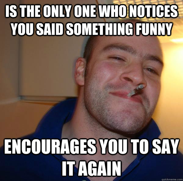 is the only one who notices you said something funny encoura - Good Guy Greg