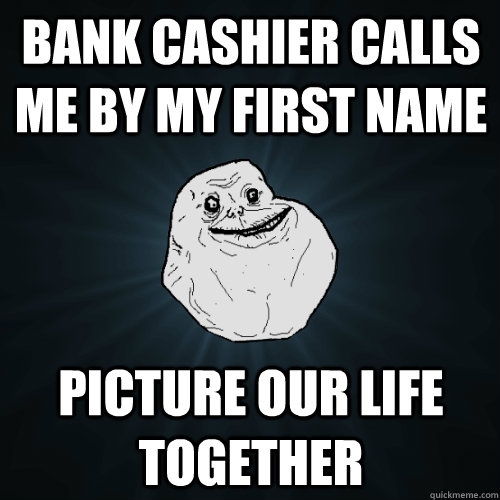 bank cashier calls me by my first name picture our life toge - Forever Alone