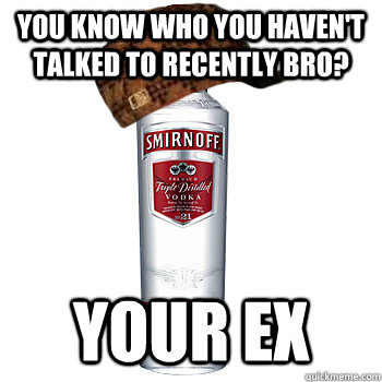 you know who you havent talked to recently bro your ex - Scumbag Alcohol