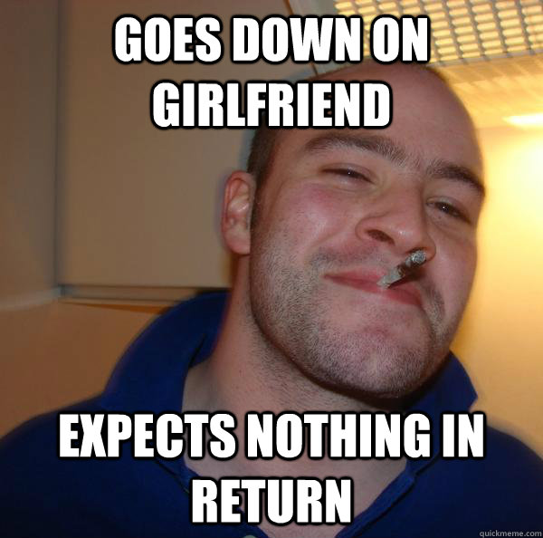 goes down on girlfriend expects nothing in return - Good Guy Greg