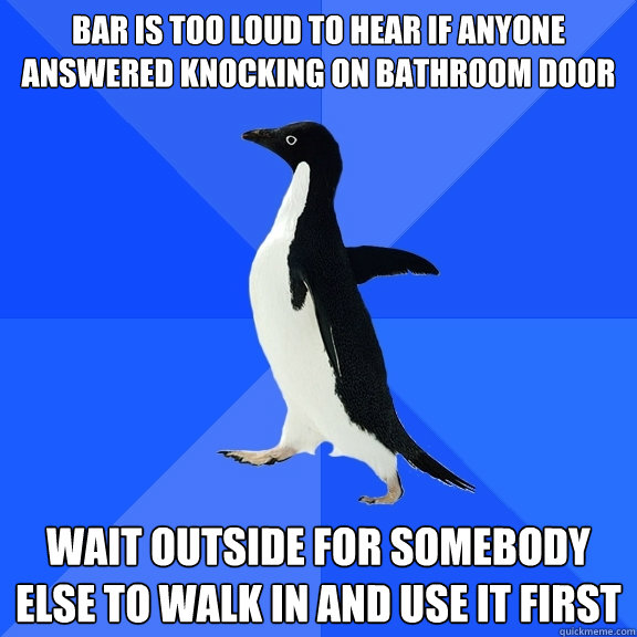 bar is too loud to hear if anyone answered knocking on bathr - Socially Awkward Penguin