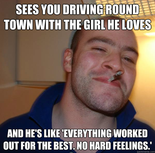 sees you driving round town with the girl he loves and hes - Good Guy Greg