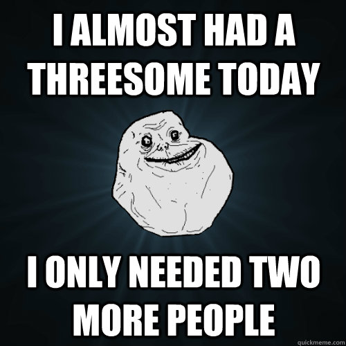 i almost had a threesome today i only needed two more people - Forever Alone