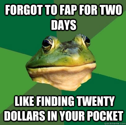 forgot to fap for two days like finding twenty dollars in y - Foul Bachelor Frog