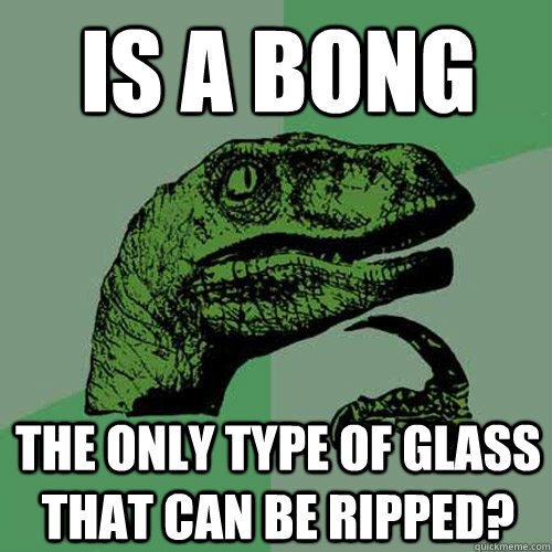 is a bong the only type of glass that can be ripped - Philosoraptor