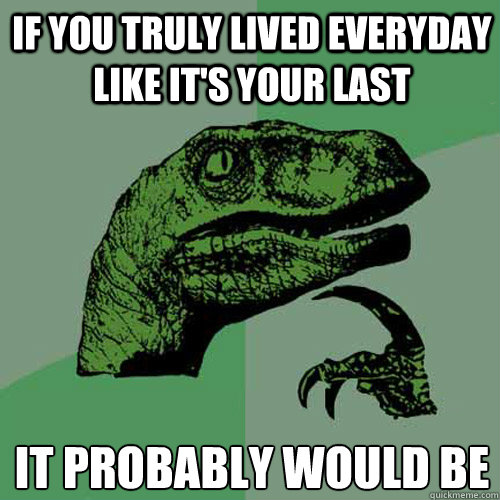 if you truly lived everyday like its your last it probably - Philosoraptor
