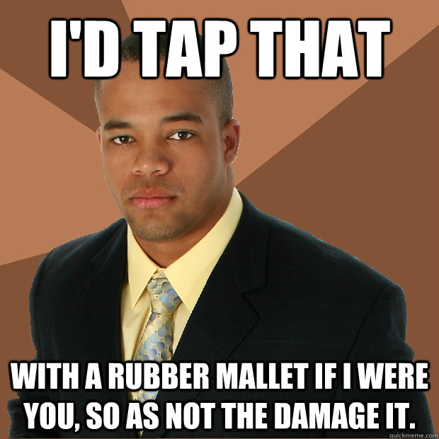 id tap that with a rubber mallet if i were you so as not t - Successful Black Man