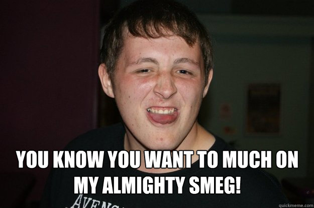 you know you want to much on my almighty smeg - BIG STEVE