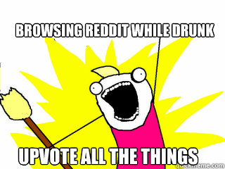 browsing reddit while drunk upvote all the things - All The Things