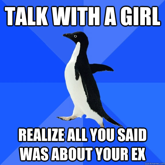 talk with a girl realize all you said was about your ex - Socially Awkward Penguin