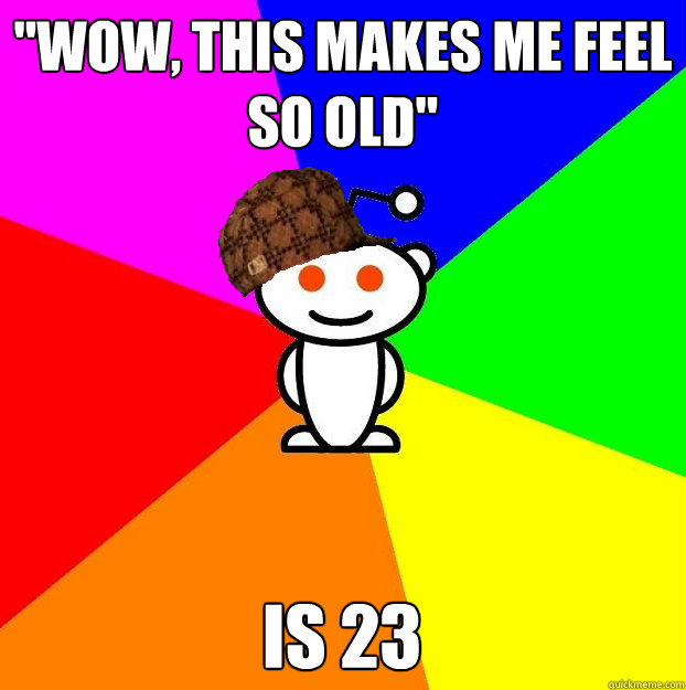 wow this makes me feel so old is 23 - Scumbag Redditor
