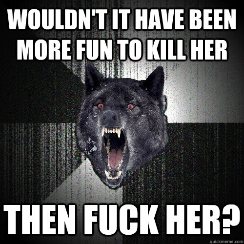 wouldnt it have been more fun to kill her then fuck her - Insanity Wolf