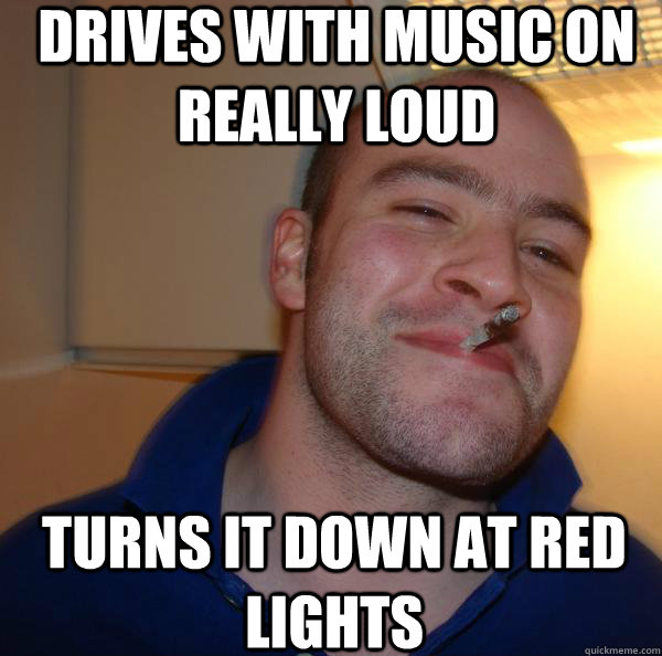 drives with music on really loud turns it down at red lights - Good Guy Greg