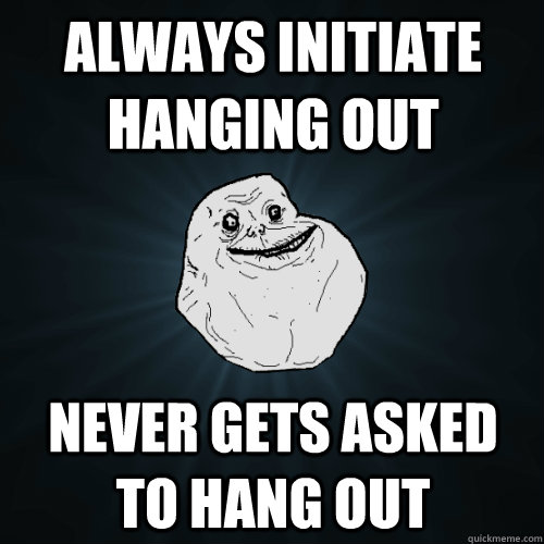 always initiate hanging out never gets asked to hang out - Forever Alone