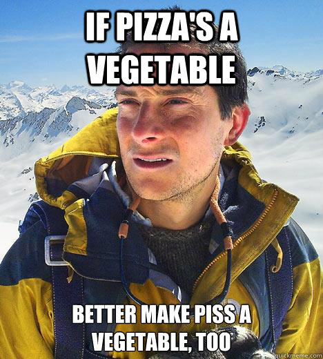 if pizzas a vegetable better make piss a vegetable too - Bear Grylls