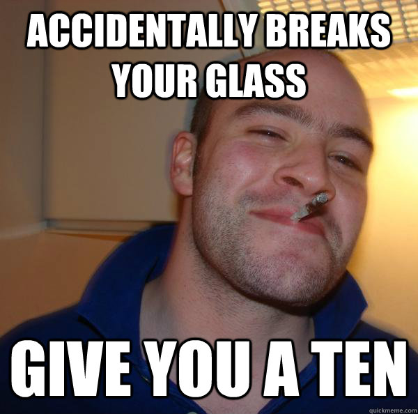 accidentally breaks your glass give you a ten - Good Guy Greg
