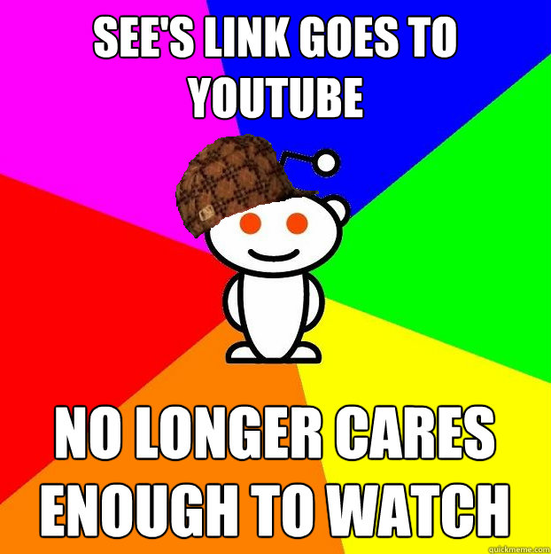 sees link goes to youtube no longer cares enough to watch - Scumbag Redditor
