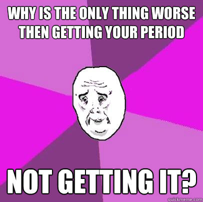 why is the only thing worse then getting your period not get - LIfe is Confusing