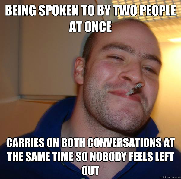 being spoken to by two people at once carries on both conver - Good Guy Greg