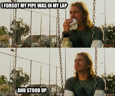 i forgot my pipe was in my lap and stood up - First World Stoner Problems