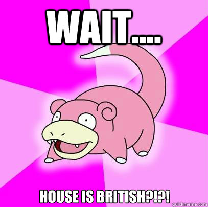 wait house is british - Slowpoke