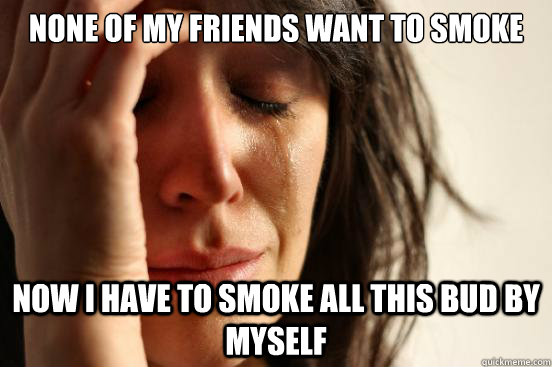 none of my friends want to smoke now i have to smoke all thi - First World Problems