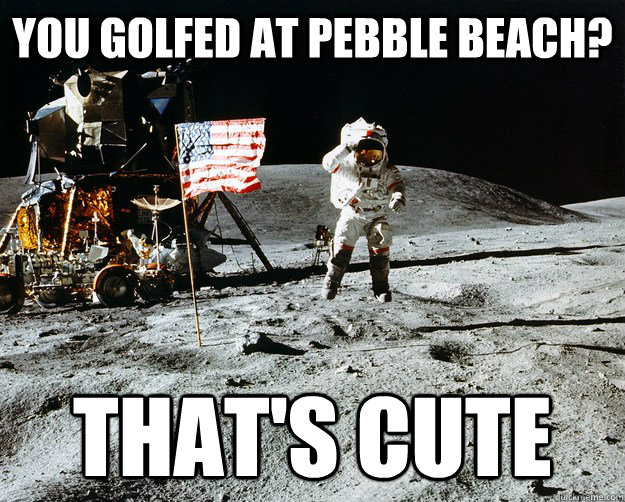 you golfed at pebble beach thats cute - Unimpressed Astronaut