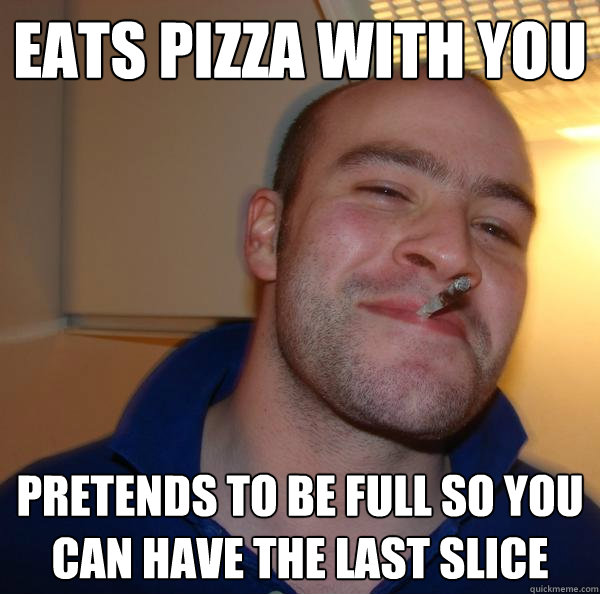 eats pizza with you pretends to be full so you can have the - Good Guy Greg