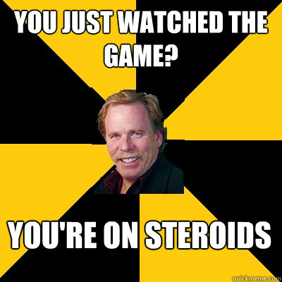 you just watched the game youre on steroids - John Steigerwald